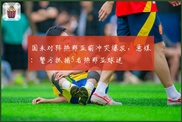 国米对阵热那亚前冲突爆发，意媒：警方抓捕5名热那亚球迷