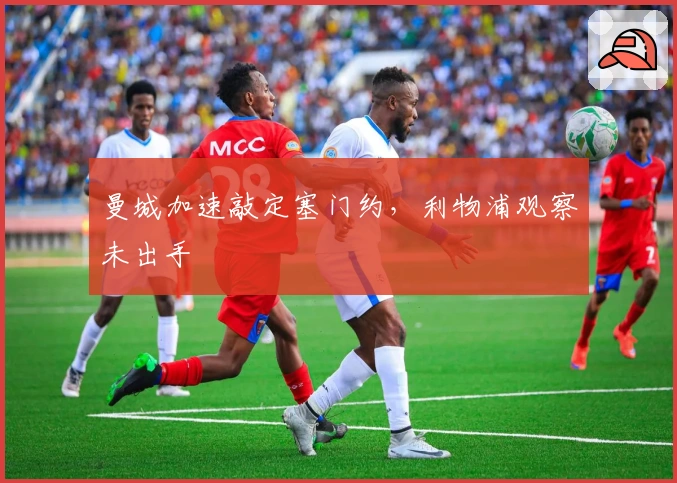 曼城加速敲定塞门约，利物浦观察未出手