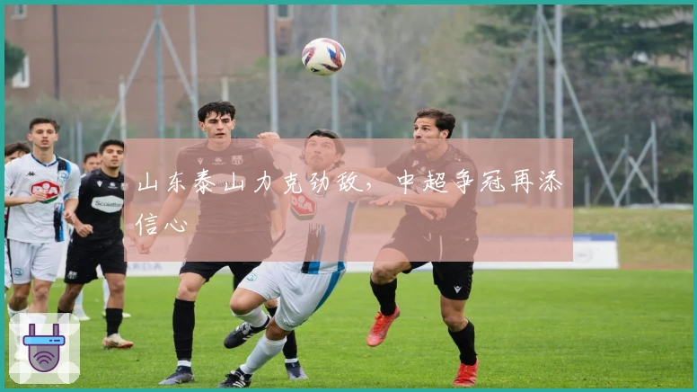 山东泰山力克劲敌，中超争冠再添信心