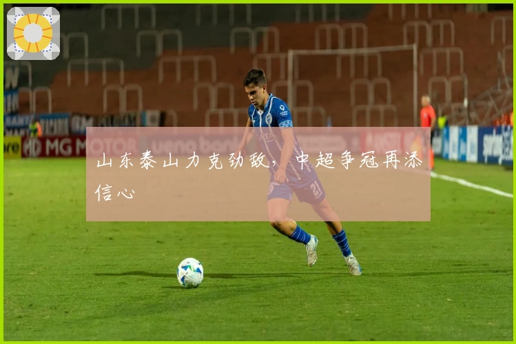 山东泰山力克劲敌,中超争冠再添信心