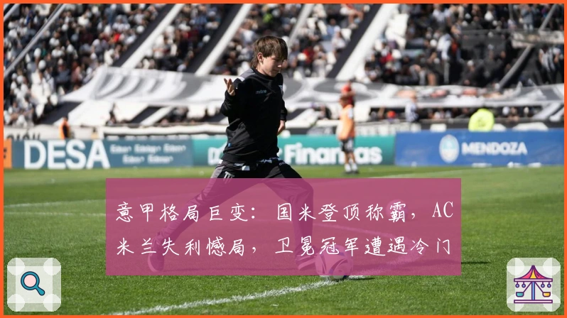 意甲格局巨变：国米登顶称霸，AC米兰失利憾局，卫冕冠军遭遇冷门