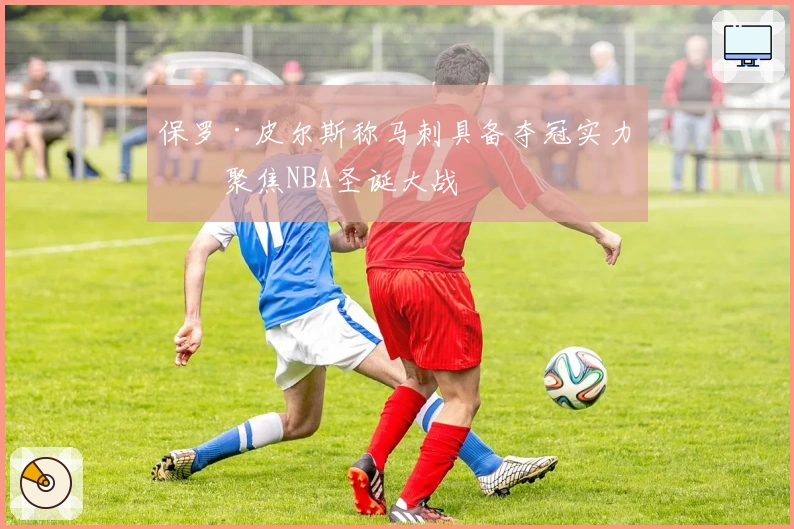 保罗·皮尔斯称马刺具备夺冠实力，聚焦NBA圣诞大战